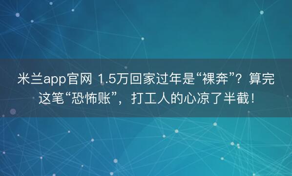米兰app官网 1.5万回家过年是“裸奔”？算完这笔“恐怖账”，打工人的心凉了半截！