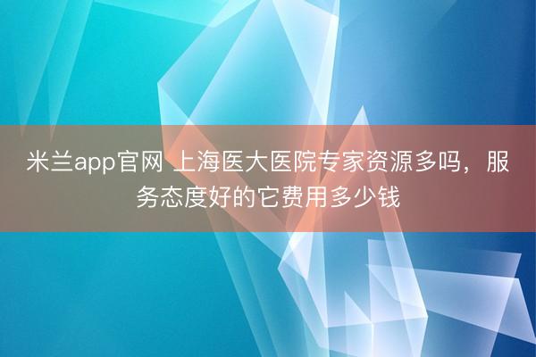 米兰app官网 上海医大医院专家资源多吗，服务态度好的它费用多少钱