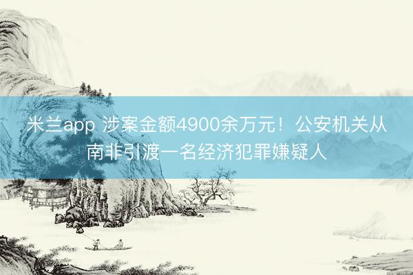 米兰app 涉案金额4900余万元！公安机关从南非引渡一名经济犯罪嫌疑人