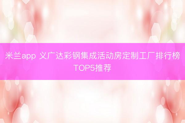 米兰app 义广达彩钢集成活动房定制工厂排行榜TOP5推荐