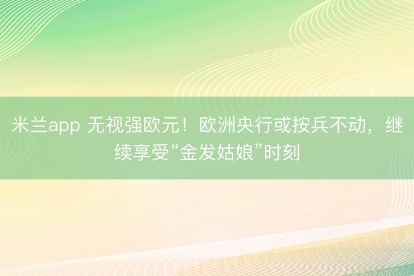 米兰app 无视强欧元！欧洲央行或按兵不动，继续享受“金发姑娘”时刻