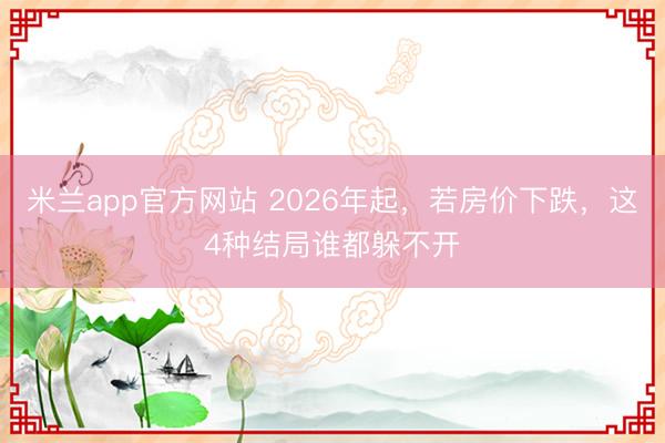 米兰app官方网站 2026年起,若房价下跌,这4种结局谁都躲不开