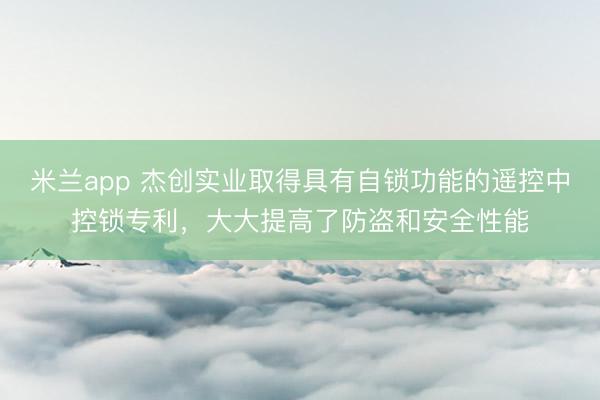 米兰app 杰创实业取得具有自锁功能的遥控中控锁专利，大大提高了防盗和安全性能