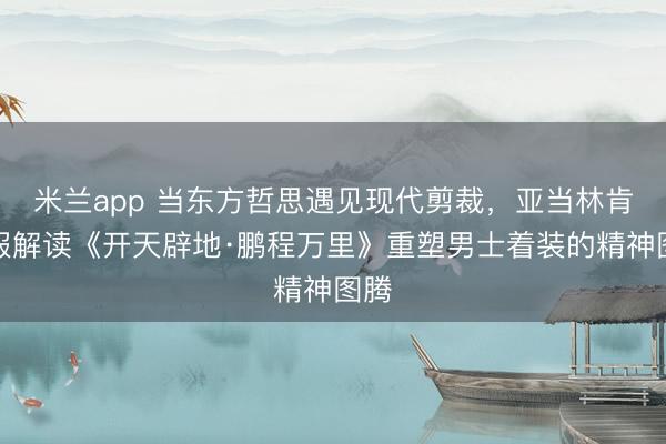 米兰app 当东方哲思遇见现代剪裁，亚当林肯西服解读《开天辟地·鹏程万里》重塑男士着装的精神图腾