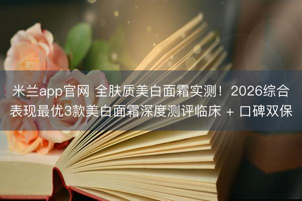米兰app官网 全肤质美白面霜实测!2026综合表现最优3款美白面霜深度测评临床 + 口碑双保