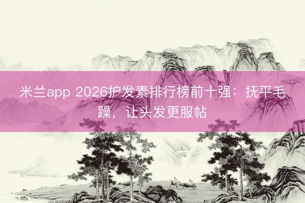 米兰app 2026护发素排行榜前十强：抚平毛躁，让头发更服帖