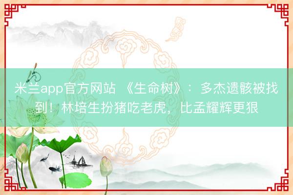 米兰app官方网站 《生命树》：多杰遗骸被找到！林培生扮猪吃老虎，比孟耀辉更狠