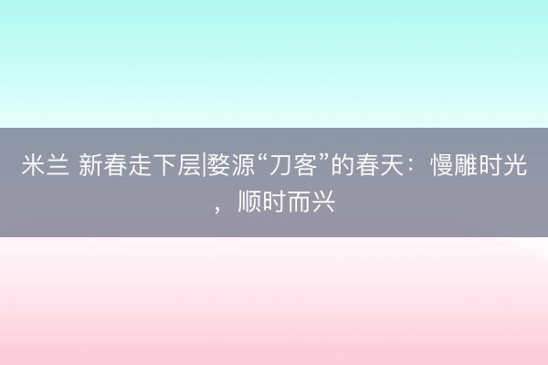 米兰 新春走下层|婺源“刀客”的春天：慢雕时光，顺时而兴