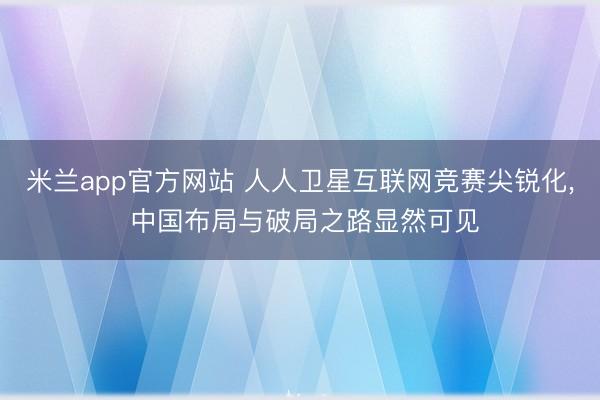 米兰app官方网站 人人卫星互联网竞赛尖锐化， 中国布局与破局之路显然可见