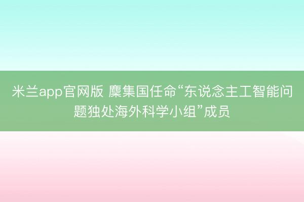 米兰app官网版 麇集国任命“东说念主工智能问题独处海外科学小组”成员