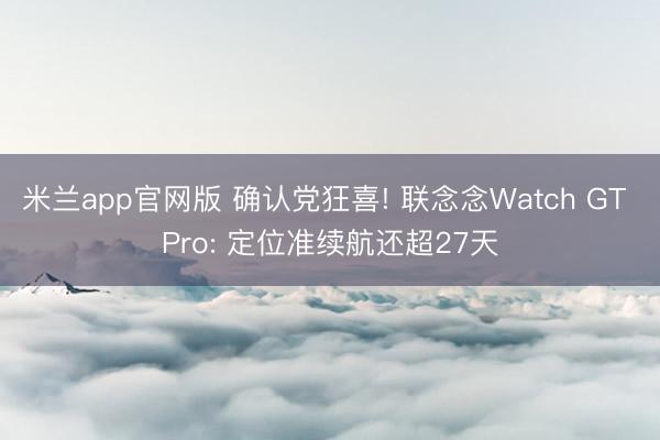 米兰app官网版 确认党狂喜! 联念念Watch GT Pro: 定位准续航还超27天