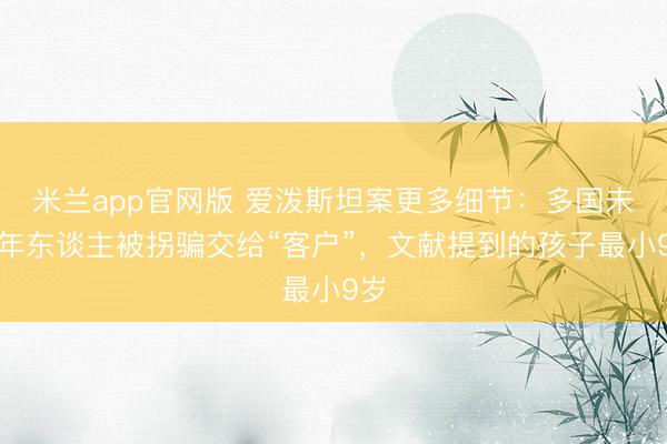 米兰app官网版 爱泼斯坦案更多细节:多国未成年东谈主被拐骗交给“客户”,文献提到的孩子最小9岁