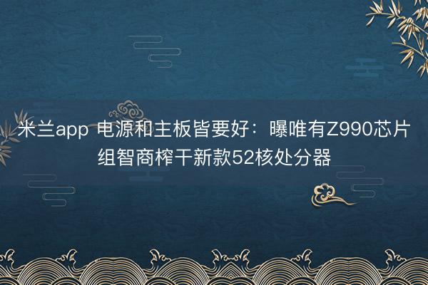 米兰app 电源和主板皆要好：曝唯有Z990芯片组智商榨干新款52核处分器