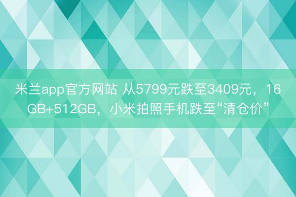 米兰app官方网站 从5799元跌至3409元,16GB+512GB,小米拍照手机跌至“清仓价”