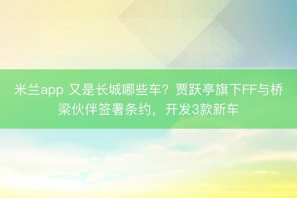 米兰app 又是长城哪些车?贾跃亭旗下FF与桥梁伙伴签署条约,开发3款新车