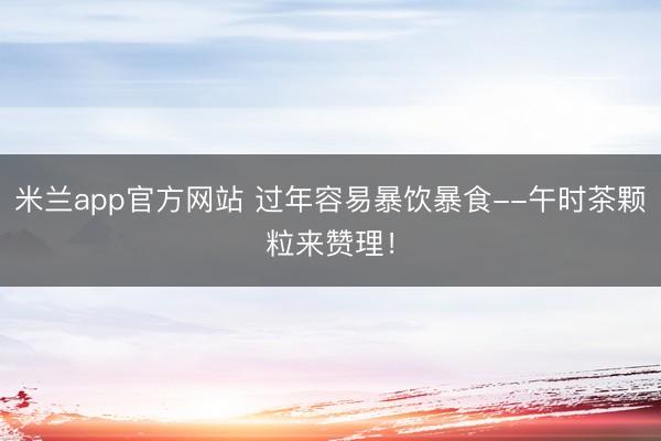 米兰app官方网站 过年容易暴饮暴食--午时茶颗粒来赞理!