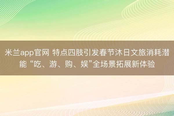 米兰app官网 特点四肢引发春节沐日文旅消耗潜能 “吃、游、购、娱”全场景拓展新体验