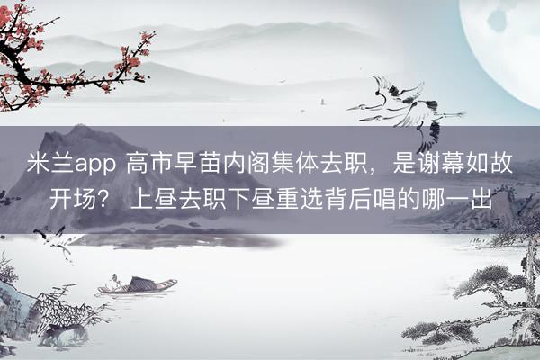米兰app 高市早苗内阁集体去职，是谢幕如故开场？ 上昼去职下昼重选背后唱的哪一出