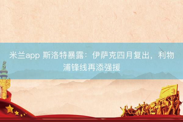 米兰app 斯洛特暴露：伊萨克四月复出，利物浦锋线再添强援
