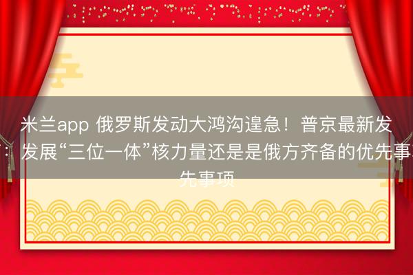米兰app 俄罗斯发动大鸿沟遑急！普京最新发声：发展“三位一体”核力量还是是俄方齐备的优先事项