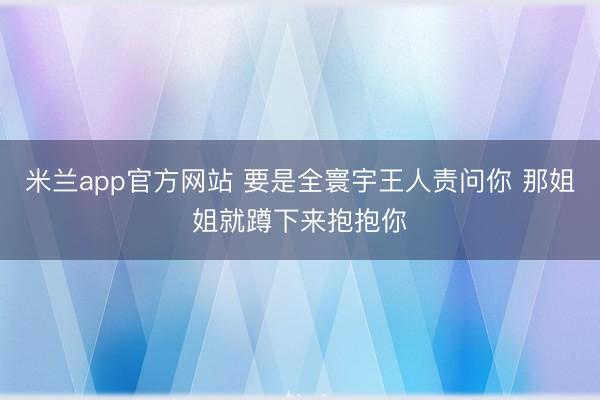 米兰app官方网站 要是全寰宇王人责问你 那姐姐就蹲下来抱抱你