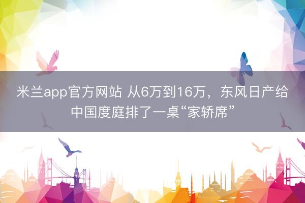 米兰app官方网站 从6万到16万，东风日产给中国度庭排了一桌“家轿席”