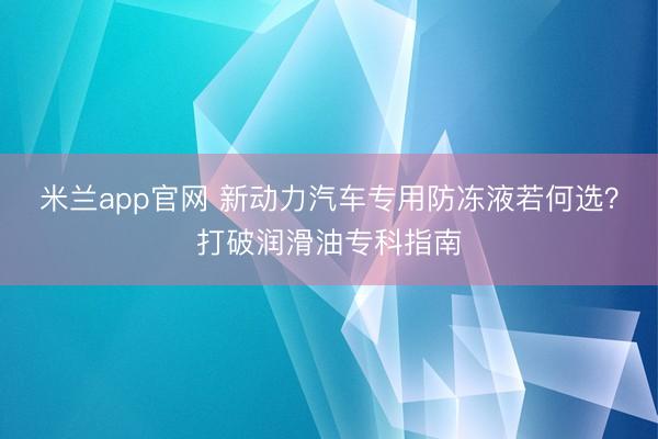 米兰app官网 新动力汽车专用防冻液若何选？打破润滑油专科指南
