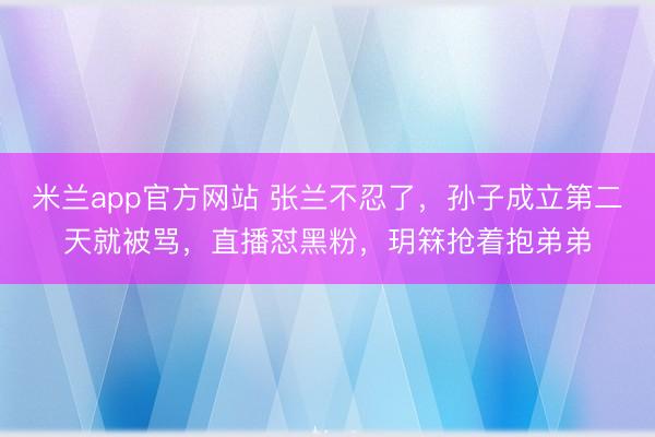 米兰app官方网站 张兰不忍了,孙子成立第二天就被骂,直播怼黑粉,玥箖抢着抱弟弟