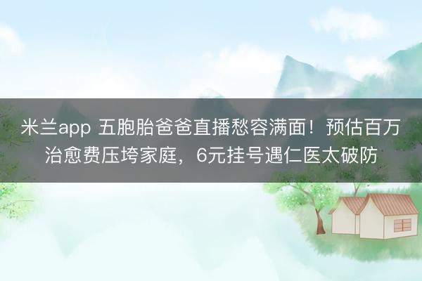 米兰app 五胞胎爸爸直播愁容满面!预估百万治愈费压垮家庭,6元挂号遇仁医太破防