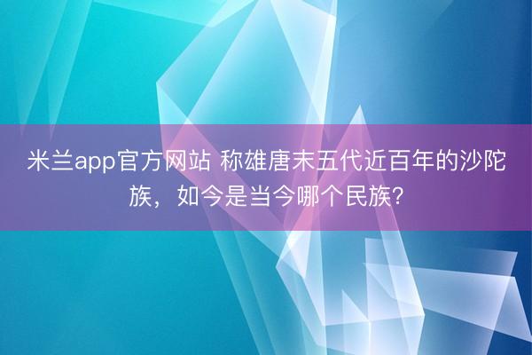 米兰app官方网站 称雄唐末五代近百年的沙陀族，如今是当今哪个民族？
