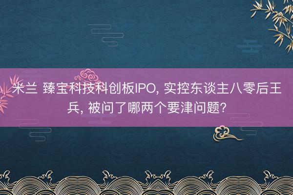 米兰 臻宝科技科创板IPO， 实控东谈主八零后王兵， 被问了哪两个要津问题?