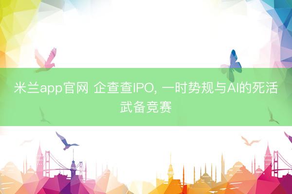 米兰app官网 企查查IPO， 一时势规与AI的死活武备竞赛