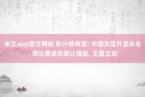 米兰app官方网站 积分榜有变! 中国女足升至头名, 淘汰赛成功避让强敌, 王霜立功
