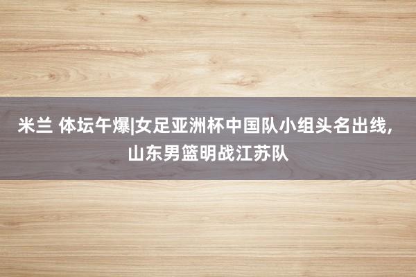 米兰 体坛午爆|女足亚洲杯中国队小组头名出线， 山东男篮明战江苏队