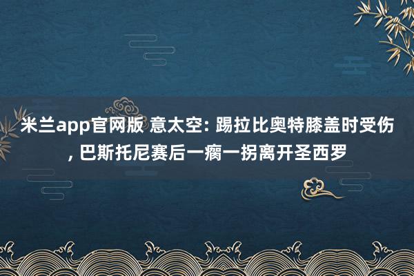 米兰app官网版 意太空: 踢拉比奥特膝盖时受伤， 巴斯托尼赛后一瘸一拐离开圣西罗