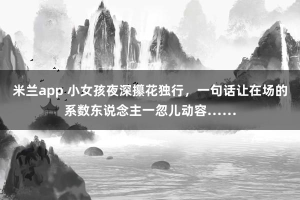 米兰app 小女孩夜深攥花独行，一句话让在场的系数东说念主一忽儿动容……