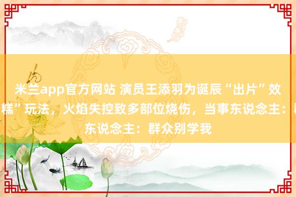 米兰app官方网站 演员王添羽为诞辰“出片”效法“喷火蛋糕”玩法，火焰失控致多部位烧伤，当事东说念主：群众别学我