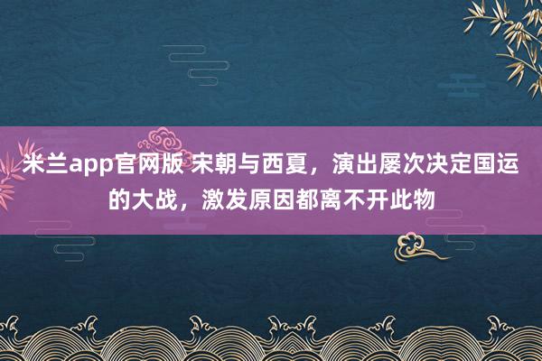 米兰app官网版 宋朝与西夏，演出屡次决定国运的大战，激发原因都离不开此物