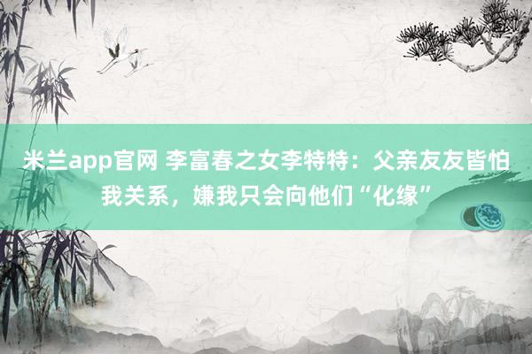 米兰app官网 李富春之女李特特：父亲友友皆怕我关系，嫌我只会向他们“化缘”