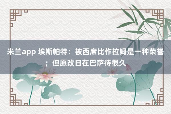 米兰app 埃斯帕特：被西席比作拉姆是一种荣誉；但愿改日在巴萨待很久