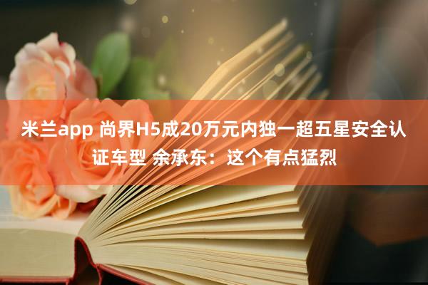 米兰app 尚界H5成20万元内独一超五星安全认证车型 余承东：这个有点猛烈