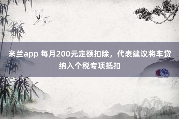 米兰app 每月200元定额扣除，代表建议将车贷纳入个税专项抵扣