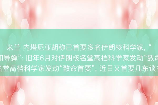 米兰 内塔尼亚胡称已首要多名伊朗核科学家， “絮叨伊朗发展核兵器和导弹”: 旧年6月对伊朗核名堂高档科学家发动“致命首要”， 近日又首要几东谈主