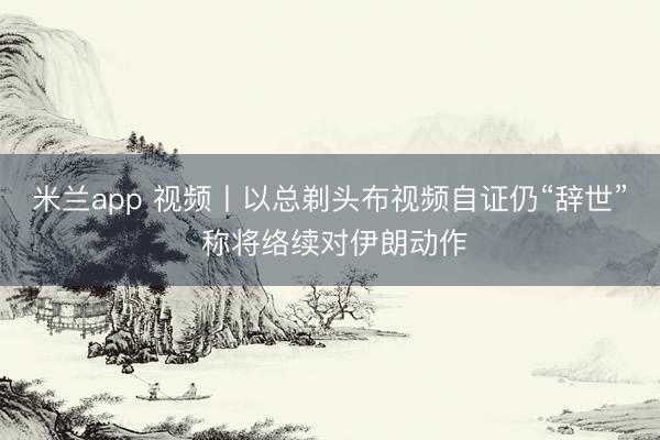 米兰app 视频丨以总剃头布视频自证仍“辞世” 称将络续对伊朗动作