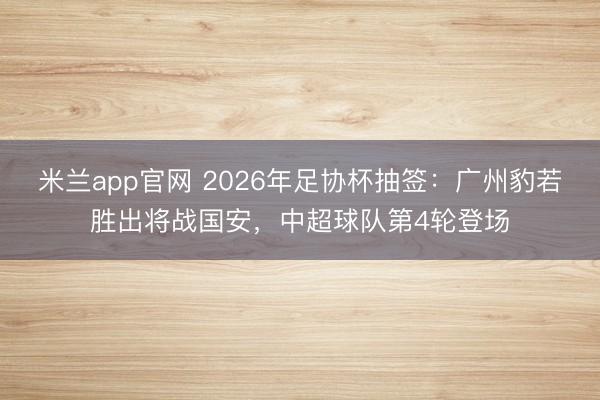 米兰app官网 2026年足协杯抽签:广州豹若胜出将战国安,中超球队第4轮登场