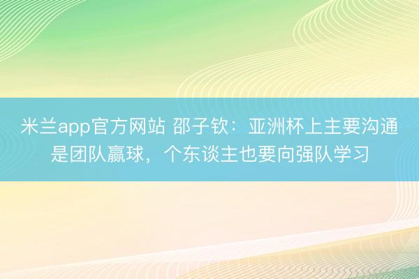 米兰app官方网站 邵子钦:亚洲杯上主要沟通是团队赢球,个东谈主也要向强队学习