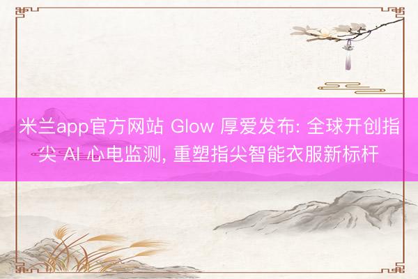 米兰app官方网站 Glow 厚爱发布: 全球开创指尖 AI 心电监测， 重塑指尖智能衣服新标杆