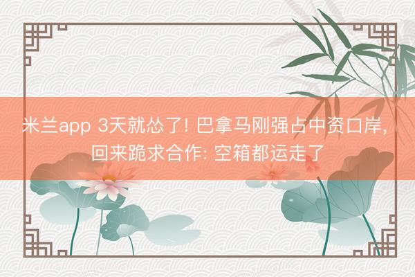 米兰app 3天就怂了! 巴拿马刚强占中资口岸， 回来跪求合作: 空箱都运走了
