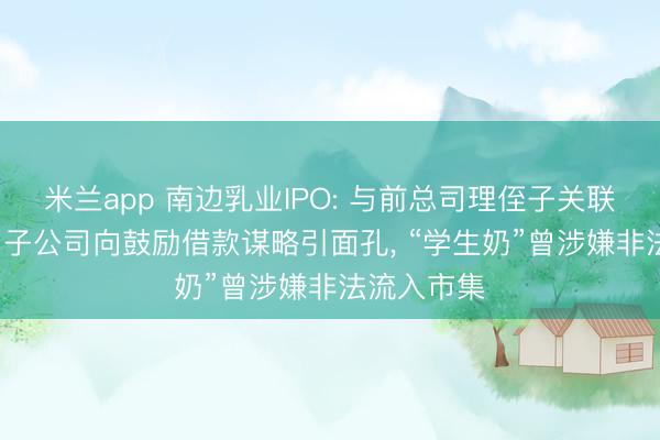 米兰app 南边乳业IPO: 与前总司理侄子关联往复存疑， 子公司向鼓励借款谋略引面孔， “学生奶”曾涉嫌非法流入市集