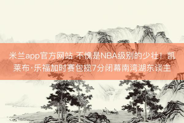 米兰app官方网站 不愧是NBA级别的少壮!凯莱布·乐福加时赛包揽7分闭幕南湾湖东谈主